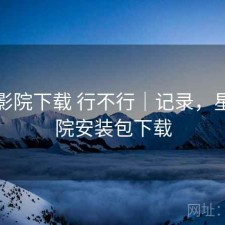 星辰影院下载 行不行｜记录，星辰影院安装包下载