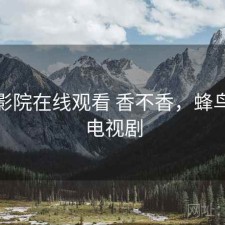 蜂鸟影院在线观看 香不香，蜂鸟影院电视剧