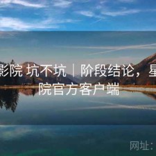 星辰影院 坑不坑｜阶段结论，星辰影院官方客户端