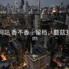 蘑菇网站 香不香｜留档，蘑菇321.xom