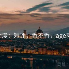 age动漫：短评，香不香，age动漫哦