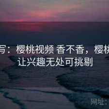 简单写：樱桃视频 香不香，樱桃视频让兴趣无处可挑剔