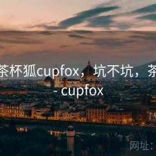 短评 茶杯狐cupfox，坑不坑，茶杯狐 - cupfox