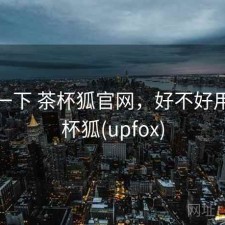 体验一下 茶杯狐官网，好不好用，茶杯狐(upfox)