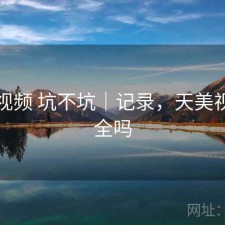 天美视频 坑不坑｜记录，天美视频安全吗