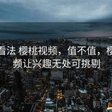 个人看法 樱桃视频，值不值，樱桃视频让兴趣无处可挑剔