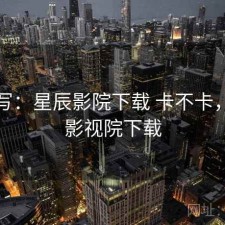 简单写：星辰影院下载 卡不卡，星辰影视院下载