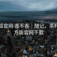 茶杯狐官网 香不香｜随记，茶杯狐官方版官网下载