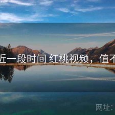 最近一段时间 红桃视频，值不值