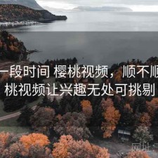 最近一段时间 樱桃视频，顺不顺，樱桃视频让兴趣无处可挑剔