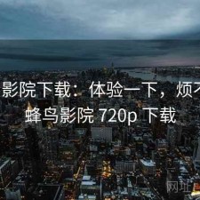 蜂鸟影院下载：体验一下，烦不烦，蜂鸟影院 720p 下载