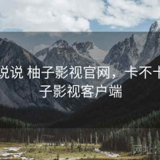 简单说说 柚子影视官网，卡不卡，柚子影视客户端