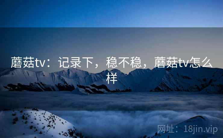 蘑菇tv：记录下，稳不稳，蘑菇tv怎么样  第1张