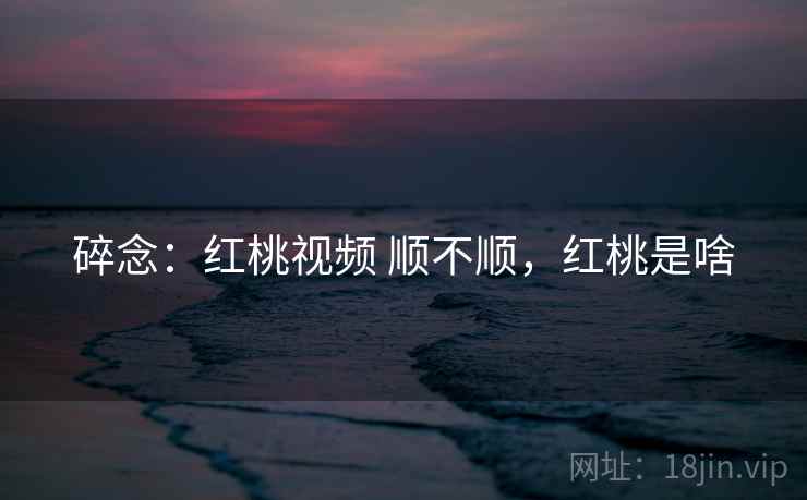 碎念：红桃视频 顺不顺，红桃是啥  第1张