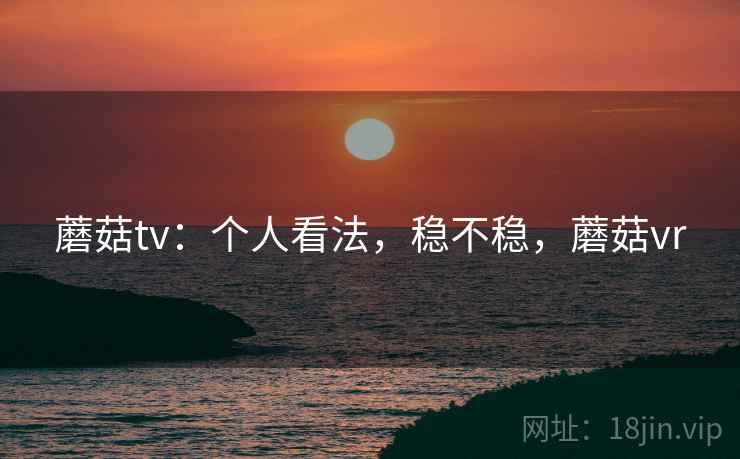 蘑菇tv：个人看法，稳不稳，蘑菇vr  第2张