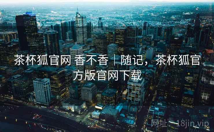 茶杯狐官网 香不香|随记,茶杯狐官方版官网下载 第2张 茶杯狐官网 香不香|随记,茶杯狐官方版官网下载 第2张
