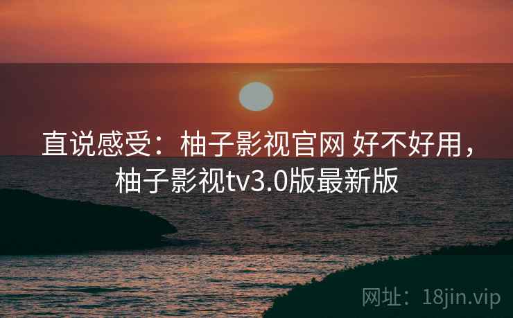 直说感受：柚子影视官网 好不好用，柚子影视tv3.0版最新版  第1张