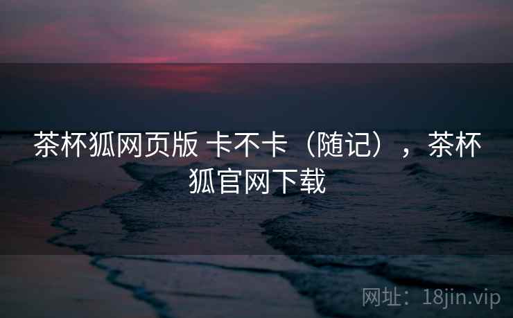 茶杯狐网页版 卡不卡(随记),茶杯狐官网下载 第2张 茶杯狐网页版 卡不卡(随记),茶杯狐官网下载 第2张