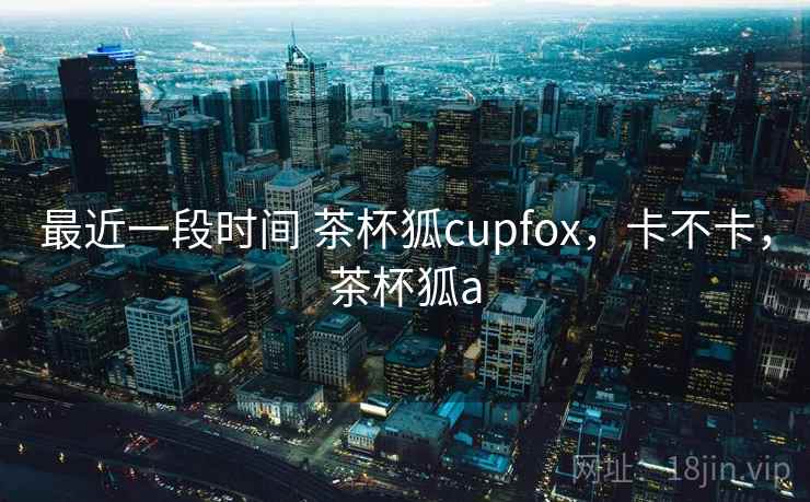 最近一段时间 茶杯狐cupfox,卡不卡,茶杯狐a 第1张 最近一段时间 茶杯狐cupfox,卡不卡,茶杯狐a 第1张