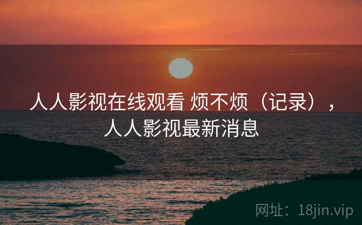 人人影视在线观看 烦不烦(记录),人人影视最新消息 第1张 人人影视在线观看 烦不烦(记录),人人影视最新消息 第1张