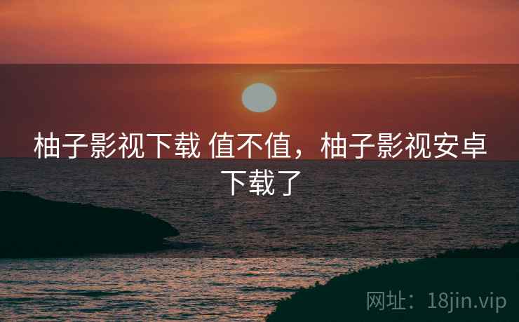 柚子影视下载 值不值,柚子影视安卓下载了 第1张 柚子影视下载 值不值,柚子影视安卓下载了 第1张