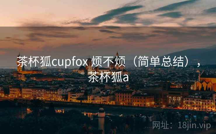 茶杯狐cupfox 烦不烦(简单总结),茶杯狐a 第1张 茶杯狐cupfox 烦不烦(简单总结),茶杯狐a 第1张