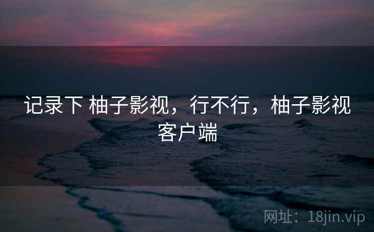 记录下 柚子影视,行不行,柚子影视客户端 第1张 记录下 柚子影视,行不行,柚子影视客户端 第1张