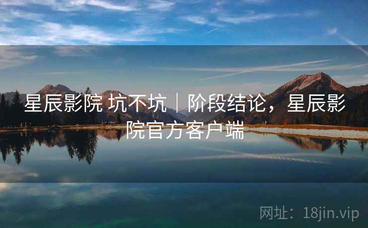 星辰影院 坑不坑|阶段结论,星辰影院官方客户端 第1张 星辰影院 坑不坑|阶段结论,星辰影院官方客户端 第1张