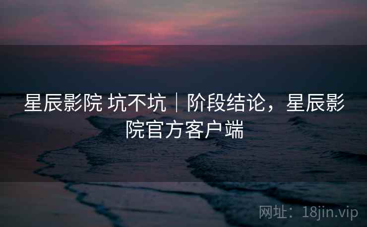 星辰影院 坑不坑|阶段结论,星辰影院官方客户端 第2张 星辰影院 坑不坑|阶段结论,星辰影院官方客户端 第2张