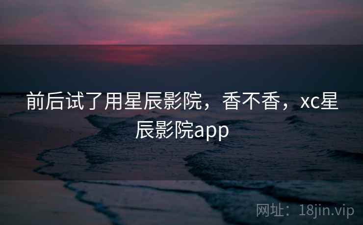 前后试了用星辰影院,香不香,xc星辰影院app 第1张 前后试了用星辰影院,香不香,xc星辰影院app 第1张