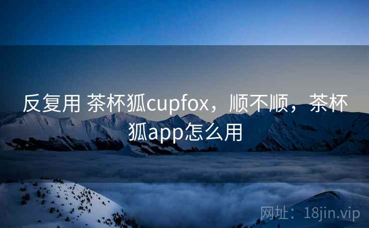 反复用 茶杯狐cupfox,顺不顺,茶杯狐app怎么用 第1张 反复用 茶杯狐cupfox,顺不顺,茶杯狐app怎么用 第1张