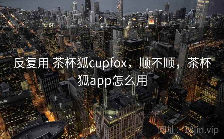 反复用 茶杯狐cupfox,顺不顺,茶杯狐app怎么用 第2张 反复用 茶杯狐cupfox,顺不顺,茶杯狐app怎么用 第2张