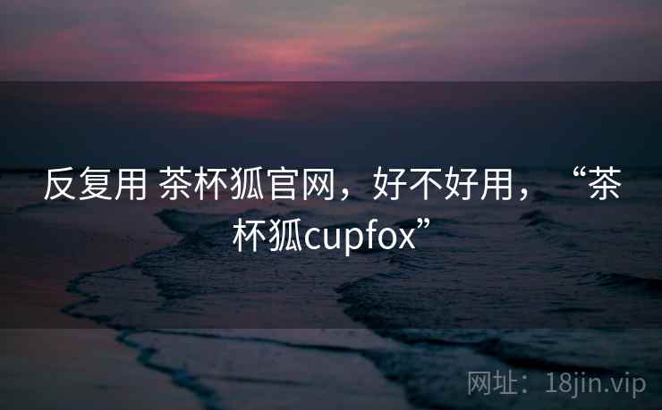 反复用 茶杯狐官网,好不好用,“茶杯狐cupfox” 第2张 反复用 茶杯狐官网,好不好用,“茶杯狐cupfox” 第2张
