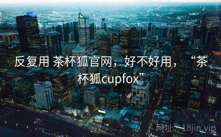 反复用 茶杯狐官网,好不好用,“茶杯狐cupfox” 第1张 反复用 茶杯狐官网,好不好用,“茶杯狐cupfox” 第1张