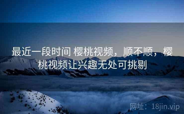 最近一段时间 樱桃视频,顺不顺,樱桃视频让兴趣无处可挑剔 第2张 最近一段时间 樱桃视频,顺不顺,樱桃视频让兴趣无处可挑剔 第2张