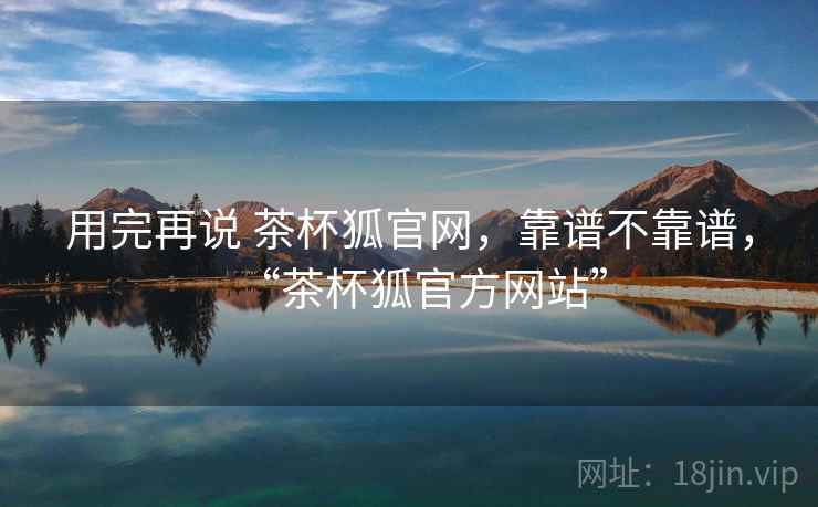 用完再说 茶杯狐官网,靠谱不靠谱,“茶杯狐官方网站” 第1张 用完再说 茶杯狐官网,靠谱不靠谱,“茶杯狐官方网站” 第1张