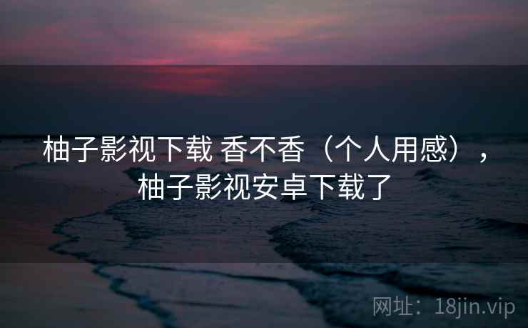 柚子影视下载 香不香(个人用感),柚子影视安卓下载了 第2张 柚子影视下载 香不香(个人用感),柚子影视安卓下载了 第2张